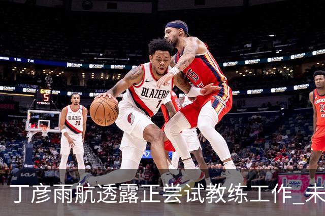 丁彦雨航透露正尝试教练工作 未来或投身青少年篮球事业