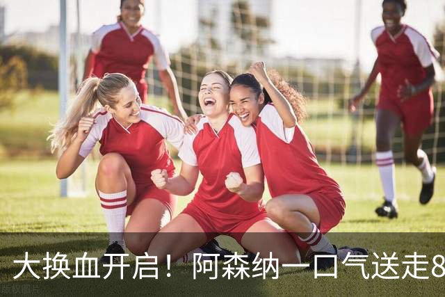 大换血开启！阿森纳一口气送走8名青训队员，重磅买断夺冠功臣