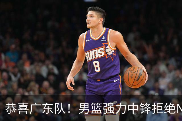 恭喜广东队！男篮强力中锋拒绝NBA合同，朱芳雨迎来重大利好！